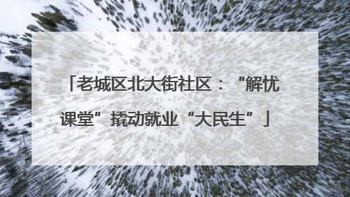 老城区北大街社区：“解忧课堂”撬动就业“大民生”