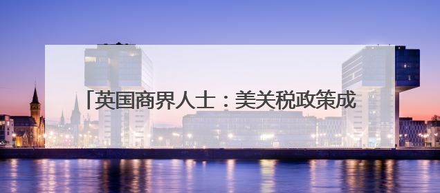 英国商界人士：美关税政策成跨国企业运营中的关键障碍