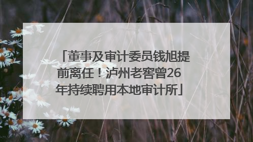 董事及审计委员钱旭提前离任！泸州老窖曾26年持续聘用本地审计所