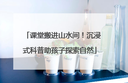 课堂搬进山水间！沉浸式科普助孩子探索自然