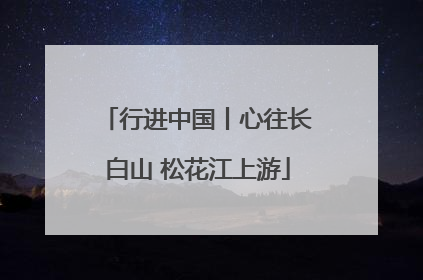 行进中国丨心往长白山 松花江上游