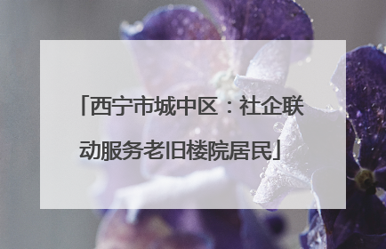 西宁市城中区：社企联动服务老旧楼院居民