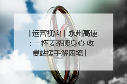 运营视窗丨永州高速：一杯姜茶暖身心 收费站援手解困境