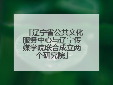 辽宁省公共文化服务中心与辽宁传媒学院联合成立两个研究院