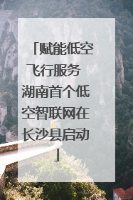 赋能低空飞行服务 湖南首个低空智联网在长沙县启动