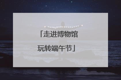 走进博物馆 玩转端午节