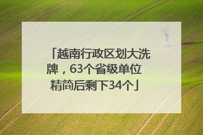 越南行政区划大洗牌，63个省级单位精简后剩下34个