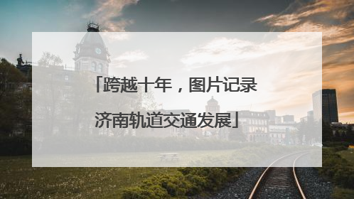 跨越十年，图片记录济南轨道交通发展