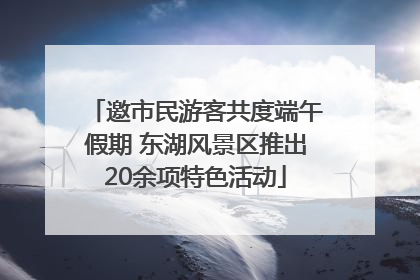 邀市民游客共度端午假期 东湖风景区推出20余项特色活动