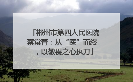 郴州市第四人民医院蔡常青：从“医”而终，以敬畏之心执刀
