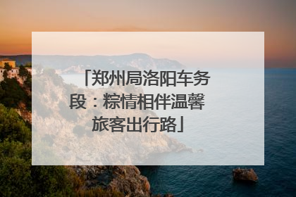 郑州局洛阳车务段：粽情相伴温馨旅客出行路