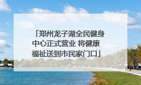 郑州龙子湖全民健身中心正式营业 将健康福祉送到市民家门口