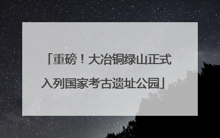 重磅！大冶铜绿山正式入列国家考古遗址公园