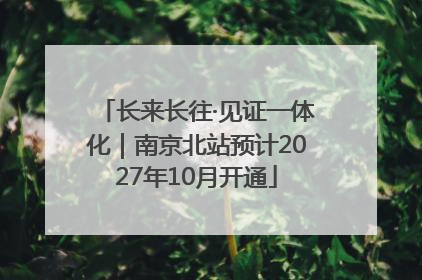 长来长往·见证一体化｜南京北站预计2027年10月开通