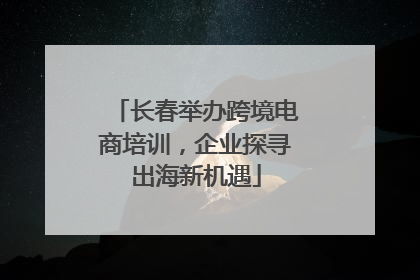 长春举办跨境电商培训，企业探寻出海新机遇