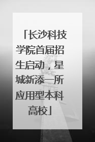 长沙科技学院首届招生启动，星城新添一所应用型本科高校