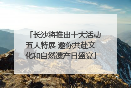 长沙将推出十大活动五大特展 邀你共赴文化和自然遗产日盛宴