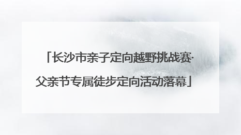长沙市亲子定向越野挑战赛·父亲节专属徒步定向活动落幕