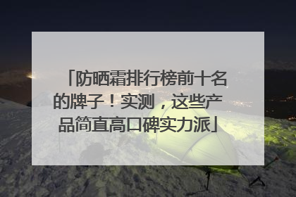 防晒霜排行榜前十名的牌子！实测，这些产品简直高口碑实力派