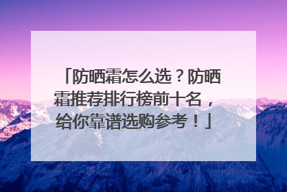 防晒霜怎么选？防晒霜推荐排行榜前十名，给你靠谱选购参考！