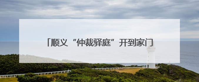 顺义“仲裁驿庭”开到家门口！庭审半径缩至5公里内