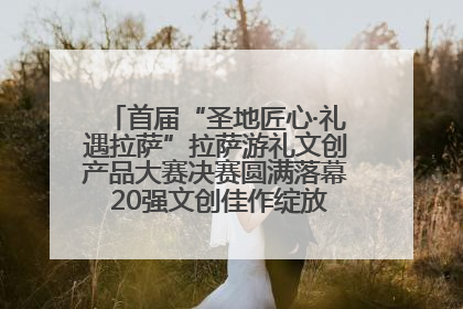 首届“圣地匠心·礼遇拉萨”拉萨游礼文创产品大赛决赛圆满落幕 20强文创佳作绽放雪域文化魅力