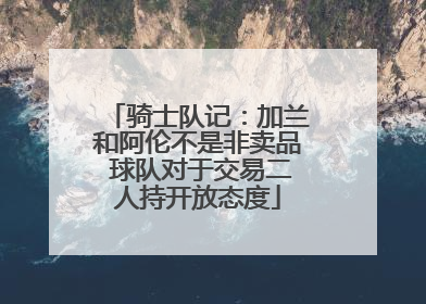 骑士队记：加兰和阿伦不是非卖品 球队对于交易二人持开放态度