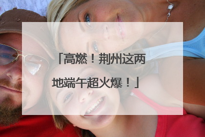 高燃！荆州这两地端午超火爆！