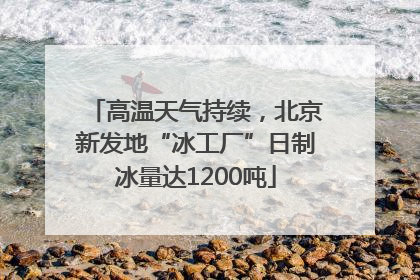 高温天气持续，北京新发地“冰工厂”日制冰量达1200吨