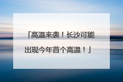 高温来袭！长沙可能出现今年首个高温！