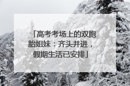 高考考场上的双胞胎姐妹：齐头并进，假期生活已安排