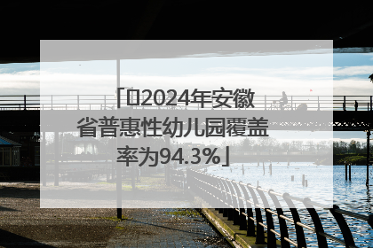 ﻿2024年安徽省普惠性幼儿园覆盖率为94.3%