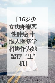 16岁少女患卵巢恶性肿瘤 十堰人医多学科协作为她留存“生”机