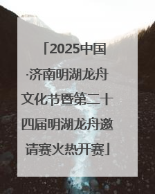 2025中国·济南明湖龙舟文化节暨第二十四届明湖龙舟邀请赛火热开赛