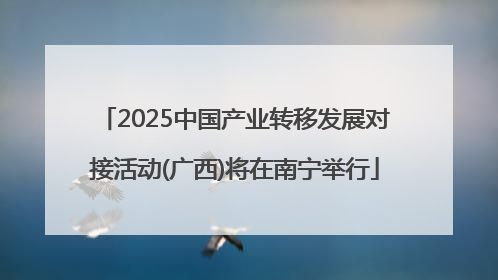 2025中国产业转移发展对接活动(广西)将在南宁举行