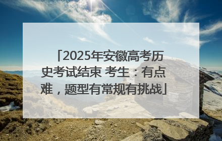 2025年安徽高考历史考试结束 考生：有点难，题型有常规有挑战