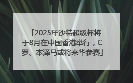 2025年沙特超级杯将于8月在中国香港举行，C罗、本泽马或将来华参赛