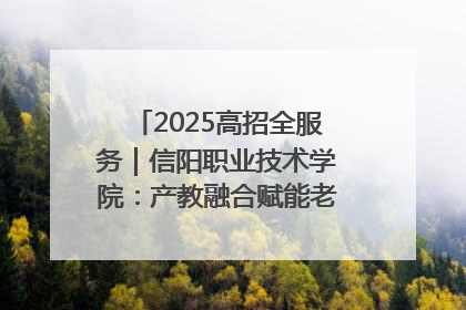 2025高招全服务｜信阳职业技术学院：产教融合赋能老区高质量发展