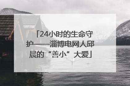 24小时的生命守护——淄博电网人邱晨的“善小”大爱