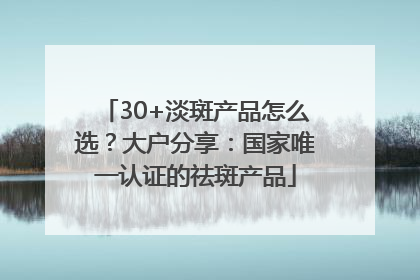 30+淡斑产品怎么选？大户分享：国家唯一认证的祛斑产品