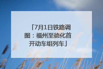 7月1日铁路调图：福州至德化首开动车组列车