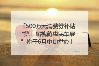 500万元消费券补贴 “第三届槐荫惠民车展”将于6月中旬举办