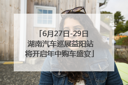 6月27日-29日 湖南汽车巡展益阳站将开启年中购车盛宴