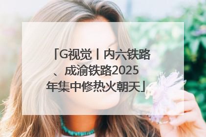 G视觉丨内六铁路、成渝铁路2025年集中修热火朝天