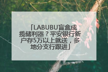 LABUBU盲盒成揽储利器？平安银行新户存5万以上就送，多地分支行跟进